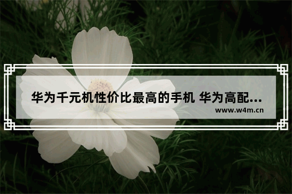 华为千元机性价比最高的手机 华为高配低价千元手机推荐