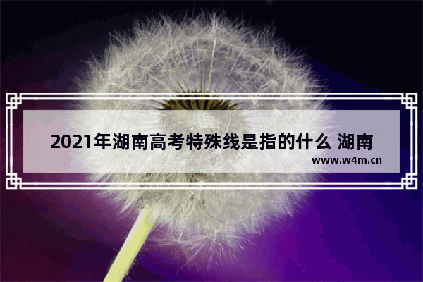 2021年湖南高考特殊线是指的什么 湖南高考分数线特殊专业2