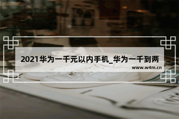 2021华为一千元以内手机_华为一千到两千性价比高的手机排行榜