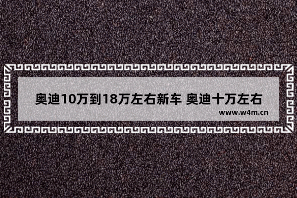 奥迪10万到18万左右新车 奥迪十万左右新车推荐哪款车型好看一点