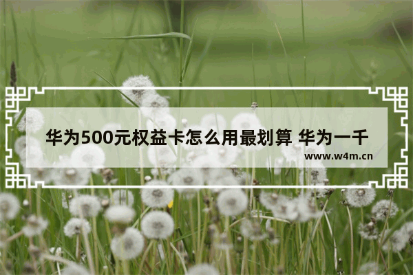 华为500元权益卡怎么用最划算 华为一千五百元左右手机推荐哪款好用