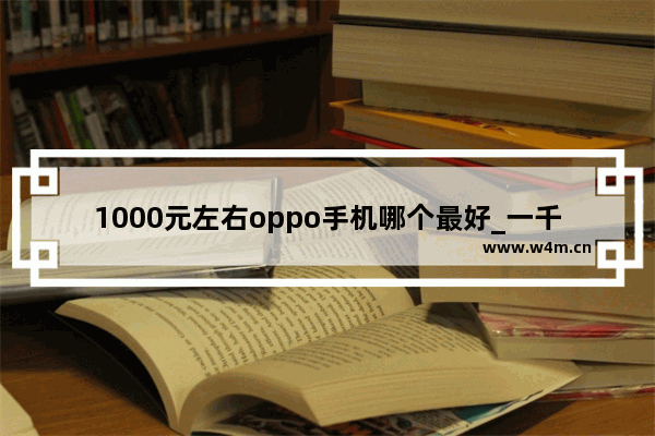 1000元左右oppo手机哪个最好_一千左右手机推荐哪个