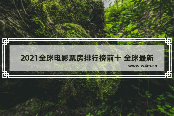 2021全球电影票房排行榜前十 全球最新电影票房榜单排行榜前十名