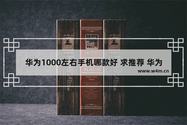 华为1000左右手机哪款好 求推荐 华为手机推荐一千左右哪款好用又便宜