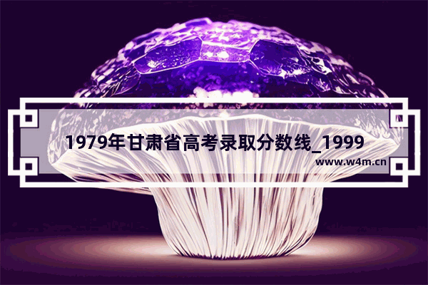 1979年甘肃省高考录取分数线_1999年甘肃省高考分数线