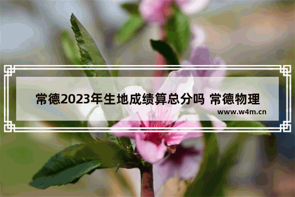 常德2023年生地成绩算总分吗 常德物理高考分数线高吗