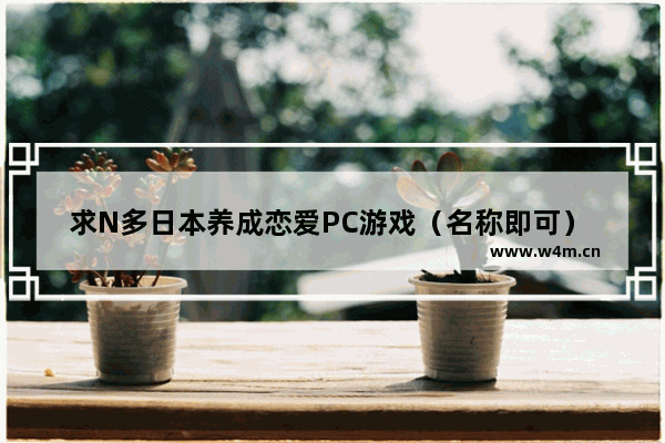 求N多日本养成恋爱PC游戏（名称即可） 越多越好_养成游戏推荐女生无剧情