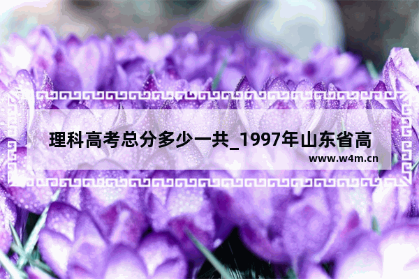 理科高考总分多少一共_1997年山东省高考考几门科目？各科的总分是多少