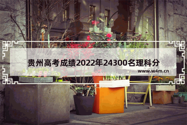 贵州高考成绩2022年24300名理科分数能上的学校 贵州高考分数线和名次排序