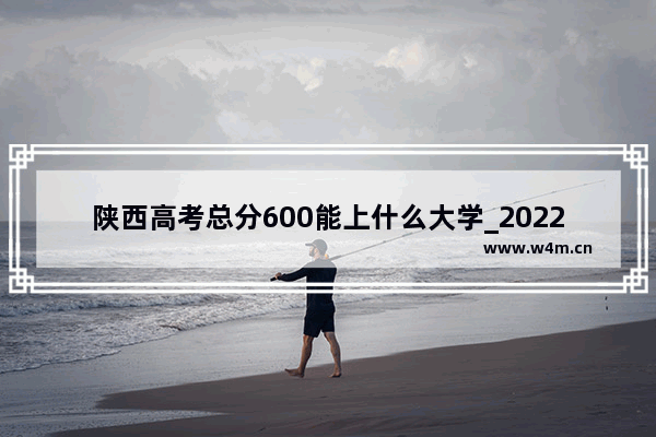 陕西高考总分600能上什么大学_2022年陕西高考分数线会是多少