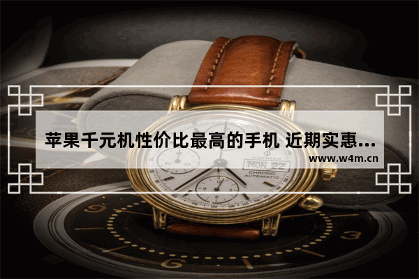 苹果千元机性价比最高的手机 近期实惠高性价比手机推荐一下苹果