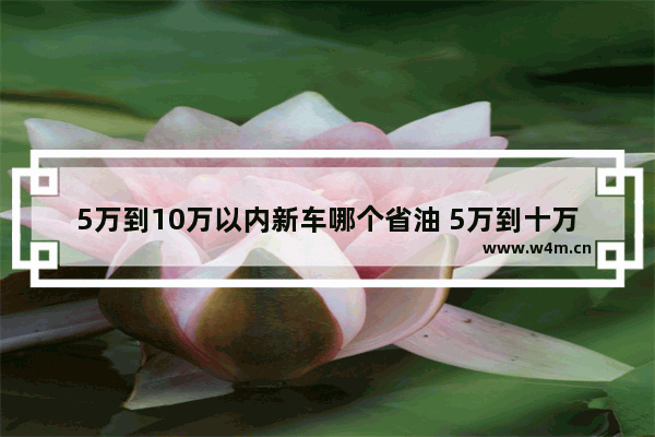 5万到10万以内新车哪个省油 5万到十万新车推荐哪款车最好开省油