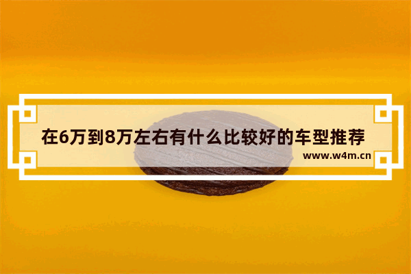 在6万到8万左右有什么比较好的车型推荐 六至八万左右新车推荐哪款车型好看