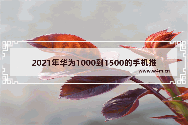 2021年华为1000到1500的手机推荐_华为千元左右手机推荐性价比高一点