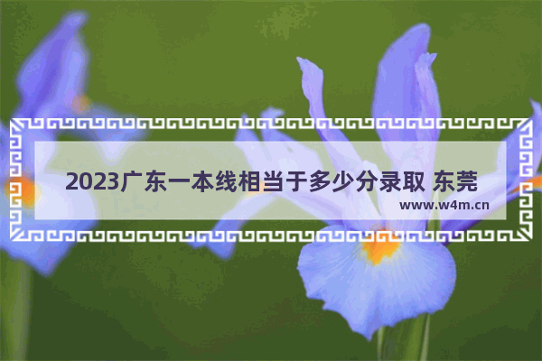 2023广东一本线相当于多少分录取 东莞高考分数线一本