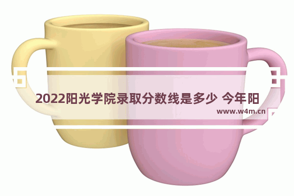 2022阳光学院录取分数线是多少 今年阳光高考分数线是多少