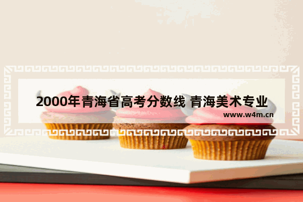 2000年青海省高考分数线 青海美术专业高考分数线