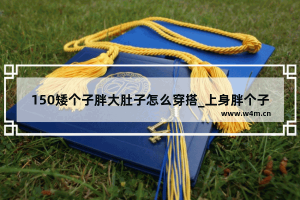 150矮个子胖大肚子怎么穿搭_上身胖个子矮适合哪种版型上衣