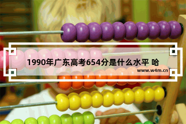 1990年广东高考654分是什么水平 哈工大高考分数线广东专科