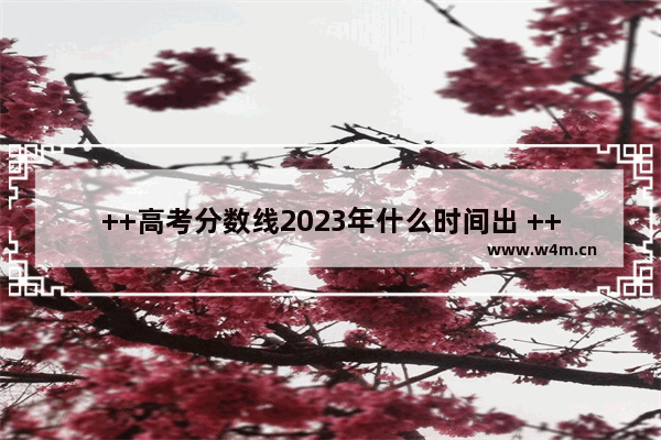 ++高考分数线2023年什么时间出 ++高考分数线涨了吗最新