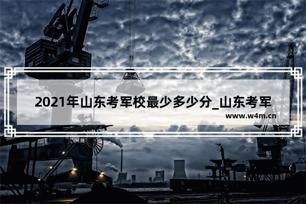 2021年山东考军校最少多少分_山东考军校要多少分