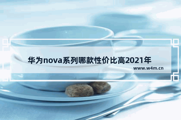 华为nova系列哪款性价比高2021年 华为手机推荐性价比高好看最新