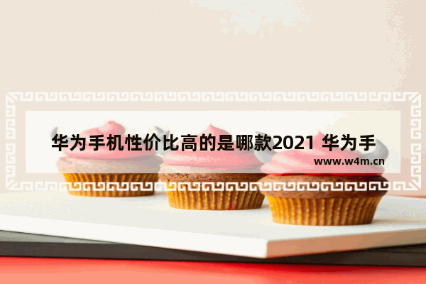 华为手机性价比高的是哪款2021 华为手机推荐性价比高 排行榜