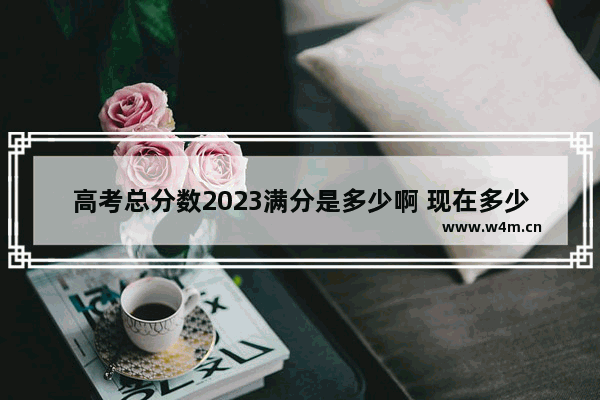 高考总分数2023满分是多少啊 现在多少分啊高考分数线