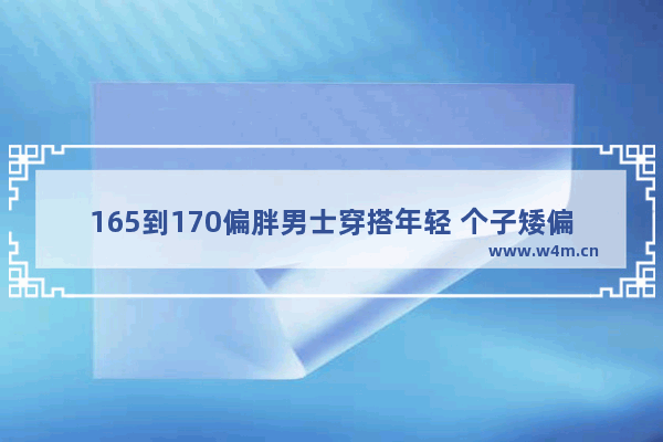 165到170偏胖男士穿搭年轻 个子矮偏胖男生如何穿搭