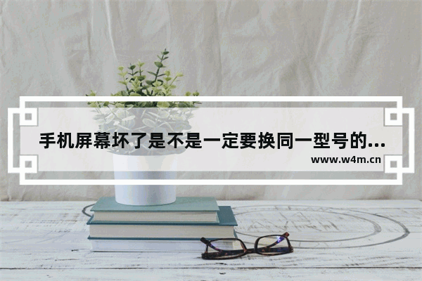 手机屏幕坏了是不是一定要换同一型号的屏幕才行 换手机推荐机型