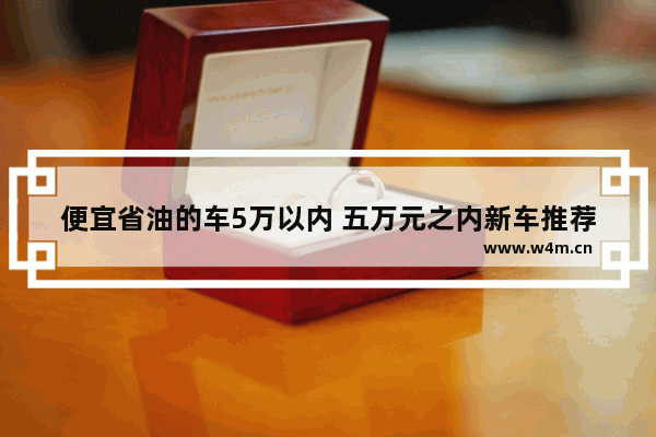 便宜省油的车5万以内 五万元之内新车推荐哪款车好开省油