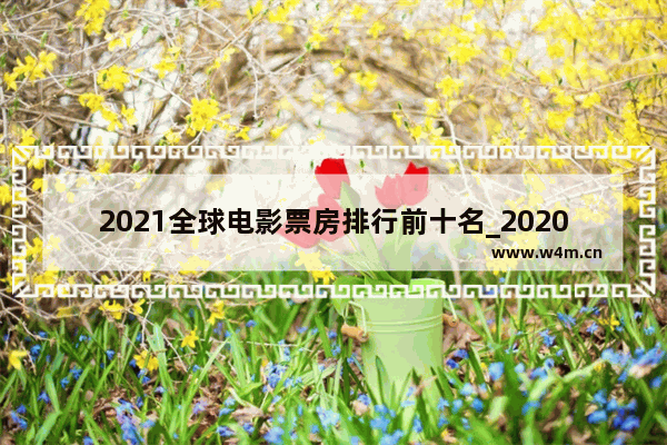 2021全球电影票房排行前十名_2020-2021年电影大片排行榜