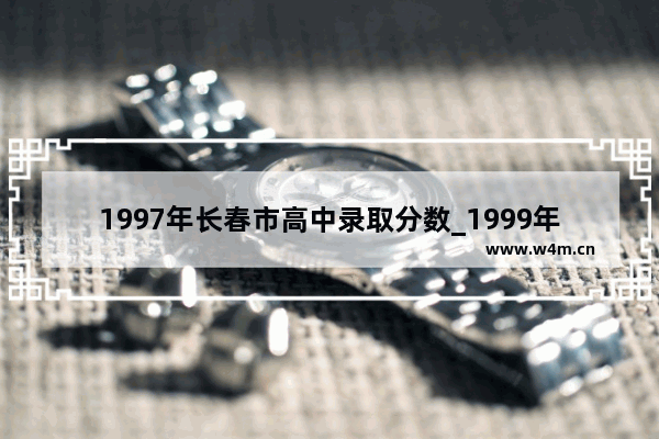 1997年长春市高中录取分数_1999年高考吉林省录取线