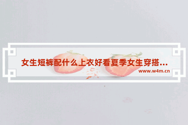 女生短裤配什么上衣好看夏季女生穿搭教你如何清爽时尚_夏天第一次和女生见面怎么穿搭