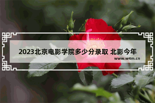 2023北京电影学院多少分录取 北影今年高考分数线多少