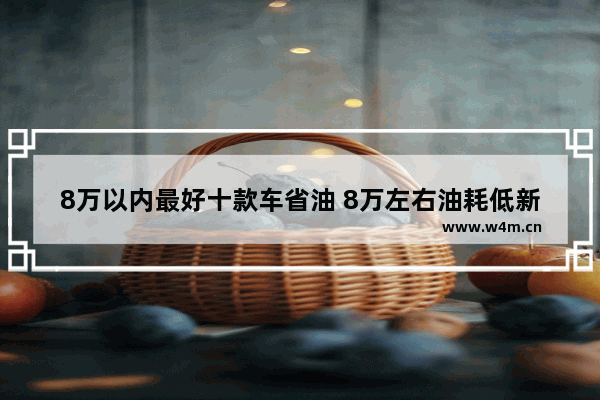 8万以内最好十款车省油 8万左右油耗低新车推荐哪款车型好一点