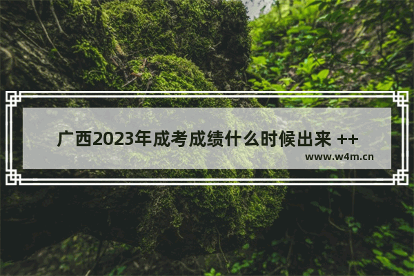 广西2023年成考成绩什么时候出来 ++++分数线公布广西