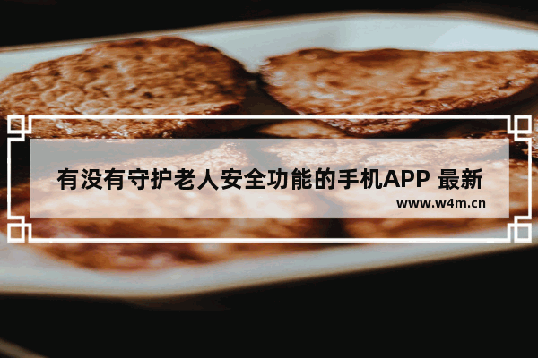 有没有守护老人安全功能的手机APP 最新老人功能手机推荐