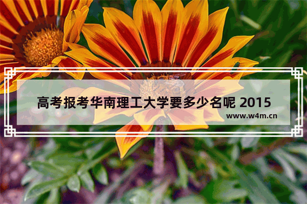 高考报考华南理工大学要多少名呢 2015年华工高考分数线