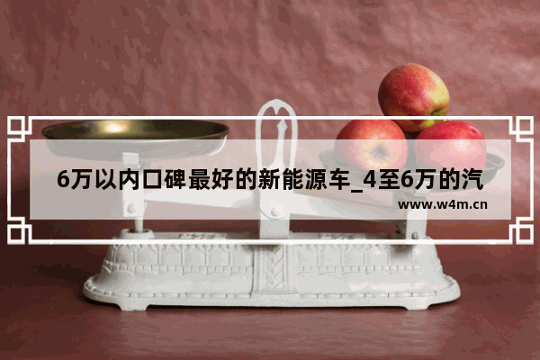 6万以内口碑最好的新能源车_4至6万的汽车有哪些