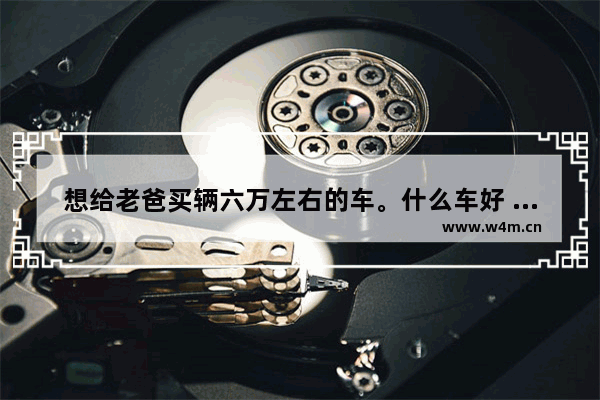 想给老爸买辆六万左右的车。什么车好 六万左右家庭代步新车推荐一下