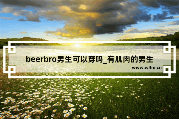 beerbro男生可以穿吗_有肌肉的男生夏天怎么穿搭