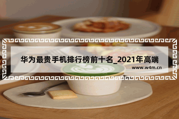 华为最贵手机排行榜前十名_2021年高端手机排行榜