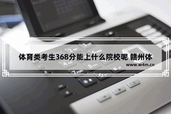 体育类考生368分能上什么院校呢 赣州体育高考分数线是多少