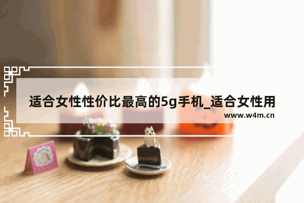 适合女性性价比最高的5g手机_适合女性用的最新手机推荐