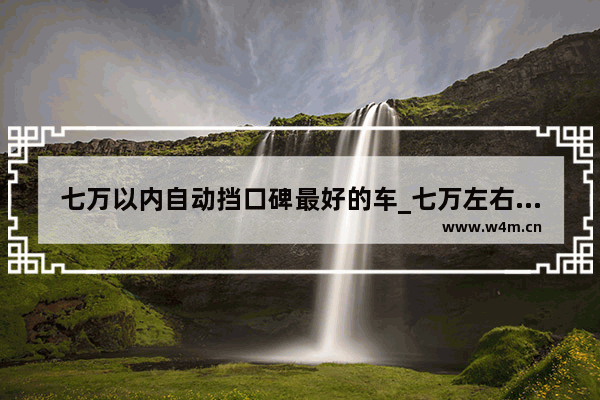 七万以内自动挡口碑最好的车_七万左右的自动挡车