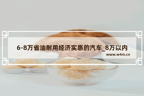 6-8万省油耐用经济实惠的汽车_8万以内最好十款车省油