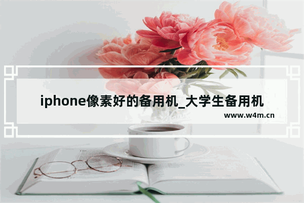 iphone像素好的备用机_大学生备用机推荐