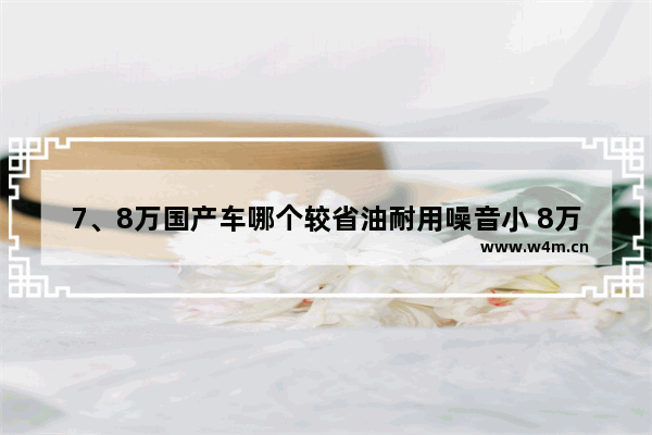 7、8万国产车哪个较省油耐用噪音小 8万以下国产新车推荐哪款车型好开一点