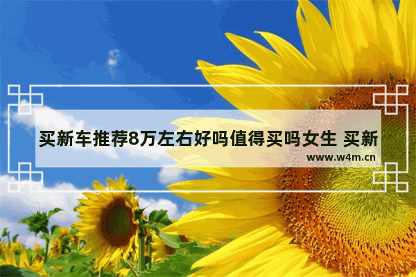 买新车推荐8万左右好吗值得买吗女生 买新车推荐8万左右好吗值得买吗女生